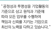 공정성과 투명성을 기업활동의 기준으로 삼고 원칙과 기준에 따라 모든 업물르 수행하여 책임과 신뢰를 지키는 기업으로 최선의 노력을 다하고 있습니다