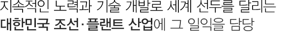 지속적인 노력과 기술 개발로 세계선두를 달리는 대한민국 조선산업에 그 일익을 담당